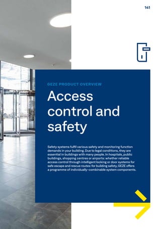 GEZE PRODUCT OVERVIEW
Access
control and
safety
Safety systems fulfil various safety and monitoring function
demands in your building. Due to legal conditions, they are
essential in buildings with many people. In hospitals, public
buildings, shopping centres or airports: whether reliable
access control through intelligent locking or door systems for
safe escape and rescue routes:for building safety, GEZE offers
a programme of individually-combinable system components.
141141
 