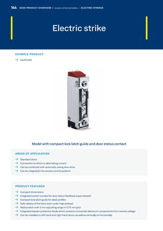 Electric strike
AREAS OF APPLICATION
  Standard doors
  Connection to direct or alternating current
  Can be combined with automatic swing door drive
  Can be integrated into access control systems
PRODUCT FEATURES
  Compact dimensions
  Integrated switch contact for door status feedback (open/closed)
  Compact lock latch guide for sleek profiles
  Safe release of the latch even under high preload
  Radius latch with 3 mm adjusting range in 0.75 mm grid
  Integrated bipolar protective diode which protects connected electronic components from reverse voltage
  Can be installed on left hand and right hand doors, as well as vertically or horizontally
Model with compact lock latch guide and door status contact
EXAMPLE PRODUCT
 A4001LKB
144 GEZE PRODUCT OVERVIEW  |  access control and safety –– ELECTRIC STRIKES
 