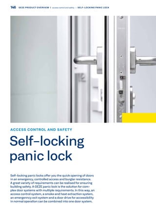 Self-locking panic locks offer you the quick opening of doors
in an emergency, controlled access and burglar resistance.
A great variety of requirements can be realised for ensuring
building safety. A GEZE panic lock is the solution for com-
plex door systems with multiple requirements. In this way, an
access control system, a smoke and heat extraction system,
an emergenncy exit system and a door drive for accessibility
in normal operation can be combined into one door system.
ACCESS CONTROL AND SAFETY
Self-locking
panic lock
146 GEZE PRODUCT OVERVIEW  |  access control and safety –– SELF-LOCKING PANIC LOCK
 