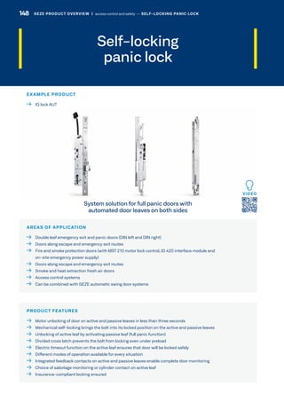 Self-locking
panic lock
AREAS OF APPLICATION
  Double leaf emergency exit and panic doors (DIN left and DIN right)
  Doors along escape and emergency exit routes
 Fire and smoke protection doors (with MST 210 motor lock control, IO 420 interface module and
on-site emergency power supply)
  Doors along escape and emergency exit routes
  Smoke and heat extraction fresh air doors
  Access control systems
  Can be combined with GEZE automatic swing door systems
PRODUCT FEATURES
  Motor unlocking of door on active and passive leaves in less than three seconds
  Mechanical self-locking brings the bolt into its locked position on the active and passive leaves
  Unlocking of active leaf by activating passive leaf (full panic function)
  Divided cross latch prevents the bolt from locking even under preload
  Electric timeout function on the active leaf ensures that door will be locked safely
  Different modes of operation available for every situation
  Integrated feedback contacts on active and passive leaves enable complete door monitoring
  Choice of sabotage monitoring or cylinder contact on active leaf
  Insurance-compliant locking ensured
System solution for full panic doors with
automated door leaves on both sides
EXAMPLE PRODUCT
  IQ lock AUT
GEZE PRODUCT OVERVIEW  |  access control and safety –– SELF-LOCKING PANIC LOCK148 GEZE PRODUCT OVERVIEW  |  access control and safety –– SELF-LOCKING PANIC LOCK
 