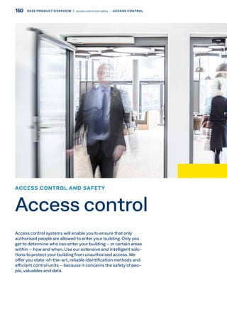 Access control systems will enable you to ensure that only
authorised people are allowed to enter your building. Only you
get to determine who can enter your building – or certain areas
within – how and when. Use our extensive and intelligent solu-
tions to protect your building from unauthorised access. We
offer you state-of-the-art, reliable identification methods and
efficient control units – because it concerns the safety of peo-
ple, valuables and data.
ACCESS CONTROL AND SAFETY
Access control
150 GEZE PRODUCT OVERVIEW  |  access control and safety –– ACCESS CONTROL
 