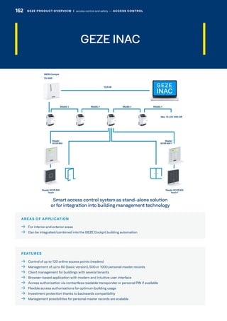 GEZE INAC
AREAS OF APPLICATION
  For interior and exterior areas
  Can be integrated/combined into the GEZE Cockpit building automation
FEATURES
  Control of up to 120 online access points (readers)
  Management of up to 60 (basic version), 500 or 1000 personal master records
  Client management for buildings with several tenants
  Browser-based application with modern and intuitive user interface
  Access authorisation via contactless readable transponder or personal PIN if available
  Flexible access authorisations for optimum building usage
  Investment protection thanks to backwards compatibility
  Management possibilities for personal master records are scalable
Smart access control system as stand-alone solution
or for integration into building management technology
GEZE
INAC
Reader GCVR 800
Touch T
Reader GCVR 800
Touch
Reader
GCVR 800 T
Reader
GCVR 800
GEZE PRODUCT OVERVIEW  |  access control and safety –– ACCESS CONTROL152 GEZE PRODUCT OVERVIEW  |  access control and safety –– ACCESS CONTROL
 