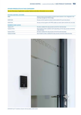 GCVR 800 Touch T installation situation, Germany (photo: GEZE GmbH)
You can find areas of application, product features and other information on our website.
OTHER PRODUCTS IN THIS CATEGORY
ACCESS CONTROL SYSTEMS
INAC Smart access control system as stand-alone solution or for integration into
building management technology
GCER 300 Access control system as stand-alone solution for up to two doors
GCER 100 Access control system with RFID reader as stand-alone solution for one door
NUMBER CODE LOCKS
Toplock CTI Number codelock for easy access control for internal areas
Toplock CTI B Illuminated number codelock with evaluating unit for easy access control for
internal areas
Toplock CTS V Number codelock for easy access control for external areas
Toplock CTS BV Illuminated number codelock for easy access control for external areas
153ACCESS CONTROL –– access control and safety  |  GEZE PRODUCT OVERVIEW
 