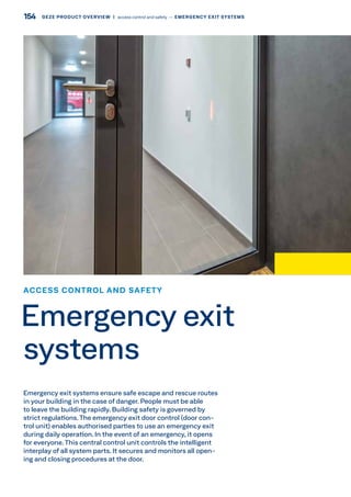 Emergency exit systems ensure safe escape and rescue routes
in your building in the case of danger. People must be able
to leave the building rapidly. Building safety is governed by
strict regulations.The emergency exit door control (door con-
trol unit) enables authorised parties to use an emergency exit
during daily operation. In the event of an emergency, it opens
for everyone.This central control unit controls the intelligent
interplay of all system parts. It secures and monitors all open-
ing and closing procedures at the door.
ACCESS CONTROL AND SAFETY
Emergency exit
systems
154 GEZE PRODUCT OVERVIEW  |  access control and safety –– EMERGENCY EXIT SYSTEMS
 