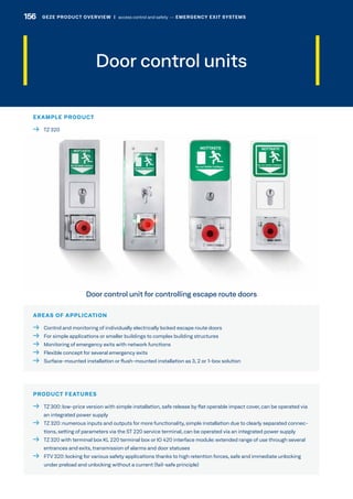 Door control units
AREAS OF APPLICATION
  Control and monitoring of individually electrically locked escape route doors
  For simple applications or smaller buildings to complex building structures
  Monitoring of emergency exits with network functions
  Flexible concept for several emergency exits
  Surface-mounted installation or flush-mounted installation as 3, 2 or 1-box solution
PRODUCT FEATURES
 TZ 300:low-price version with simple installation, safe release by flat operable impact cover, can be operated via
an integrated power supply
 TZ 320:numerous inputs and outputs for more functionality, simple installation due to clearly separated connec-
tions, setting of parameters via the ST 220 service terminal, can be operated via an integrated power supply
 TZ 320 with terminal box KL 220 terminal box or IO 420 interface module:extended range of use through several
entrances and exits, transmission of alarms and door statuses
 FTV 320:locking for various safety applications thanks to high retention forces, safe and immediate unlocking
under preload and unlocking without a current (fail-safe principle)
EXAMPLE PRODUCT
  TZ 320
Door control unit for controlling escape route doors
GEZE PRODUCT OVERVIEW  |  access control and safety –– EMERGENCY EXIT SYSTEMS156 GEZE PRODUCT OVERVIEW  |  access control and safety –– EMERGENCY EXIT SYSTEMS
 