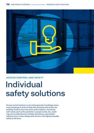 Access control systems must not be ignored in buildings where
many people go in and out daily. Not everyone who enters the
building needs to have the same authorisations. Combined
with needs such as fire protection, escape routes, etc., build-
ings can quickly become complex. Sometimes, specialised
solutions are in order. Always with the aim: the highest possible
safety at all times.
ACCESS CONTROL AND SAFETY
Individual
safety solutions
158 GEZE PRODUCT OVERVIEW  |  access control and safety –– INDIVIDUAL SAFETY SOLUTIONS
 
