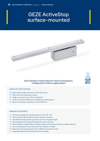 GEZE ActiveStop
surface-mounted
AREAS OF APPLICATION
  Right and left single-action doors in the interior area
  Room doors with high ease of access
  Single-action doors up to 1100 mm leaf width
  Surface-mounted installation, for retrofitting on existing doors
  Barrier-free access in accordance with DIN 18040-2
PRODUCT FEATURES
  Door opening angle with variable adjustment from 80°-140°
  Can be used for right and left hand doors without conversion
  Controlled opening and closing of doors up to max. 45 kg leaf weight
  Soft stopping, quiet closing and keeping doors open with ease
  Slamming doors, trapped fingers, damage to walls and furniture are almost completely ruled out
  Secure holding open of door, meaning no door stopper is needed
  Back check and latching speed, when installed, can be set via a valve
  Integrated safety valve offers protection from overload
Door damper on both sides for interior swing doors,
configured for timber or glass doors
VIDEO
16 GEZE PRODUCT OVERVIEW  |  swing door –– DOOR CONTROL
 