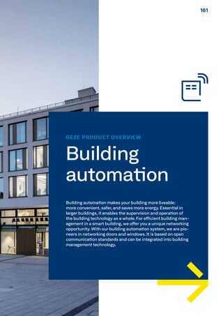 GEZE PRODUCT OVERVIEW
Building
automation
Building automation makes your building more liveable:
more convenient, safer, and saves more energy. Essential in
larger buildings, it enables the supervision and operation of
the building technology as a whole. For efficient building man-
agement in a smart building, we offer you a unique networking
opportunity. With our building automation system, we are pio-
neers in networking doors and windows. It is based on open
communication standards and can be integrated into building
management technology.
161161
 