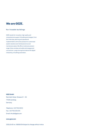 We are GEZE.
GEZE GmbH
Reinhold-Vöster-Strasse 21 – 29
71229 Leonberg
Germany
Telephone:+49 7152 203 0
Fax:+49 7152 203 310
Email:info.de@geze.com
www.geze.com
2020_04 ID no. 158508 EN Subject to change without notice
F o r l i v e a b l e b u i l d i n g s
GEZE stands for innovation, high quality and
comprehensive support of building technologies. From
the initial idea, planning and operational
implementation with series products to customised
system solutions and individual service and
maintenance plans. We offer an extensive product
range of door, window and safety technology prod-
ucts and are a major driving force behind the digital
networking of building automation.
 