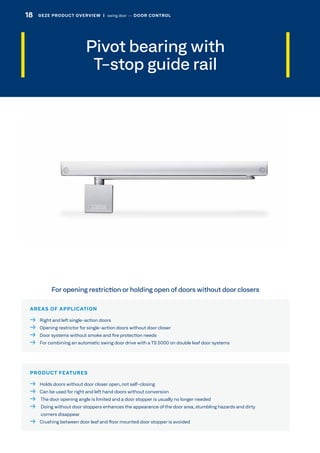 Pivot bearing with
T-stop guide rail
AREAS OF APPLICATION
  Right and left single-action doors
  Opening restrictor for single-action doors without door closer
  Door systems without smoke and fire protection needs
  For combining an automatic swing door drive with a TS 5000 on double leaf door systems
PRODUCT FEATURES
  Holds doors without door closer open, not self-closing
  Can be used for right and left hand doors without conversion
  The door opening angle is limited and a door stopper is usually no longer needed
  Doing without door stoppers enhances the appearance of the door area, stumbling hazards and dirty
corners disappear
  Crushing between door leaf and floor mounted door stopper is avoided
For opening restriction or holding open of doors without door closers
18 GEZE PRODUCT OVERVIEW  |  swing door –– DOOR CONTROL
 