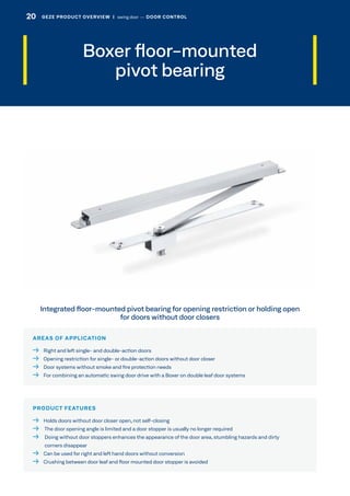 Boxer floor-mounted
pivot bearing
AREAS OF APPLICATION
  Right and left single- and double-action doors
  Opening restriction for single- or double-action doors without door closer
  Door systems without smoke and fire protection needs
  For combining an automatic swing door drive with a Boxer on double leaf door systems
PRODUCT FEATURES
  Holds doors without door closer open, not self-closing
  The door opening angle is limited and a door stopper is usually no longer required
  Doing without door stoppers enhances the appearance of the door area, stumbling hazards and dirty
corners disappear
  Can be used for right and left hand doors without conversion
  Crushing between door leaf and floor mounted door stopper is avoided
Integrated floor-mounted pivot bearing for opening restriction or holding open
for doors without door closers
20 GEZE PRODUCT OVERVIEW  |  swing door –– DOOR CONTROL
 