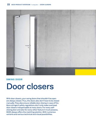 SWING DOOR
Door closers
With door closers, your swing doors that shouldn't be open
are always closed.Thus, the doors also don't have to be closed
manually.They also ensure reliable door closing in case of fire.
More stringent safety regulations don't only make overhead
door closers indispensable at many doors. For every self-
closing door and also for every other feature it must possess,
GEZE always offers the matching solution. With numerous
variants and various technical and visual possibilities.
22 GEZE PRODUCT OVERVIEW  |  swing door –– DOOR CLOSERS
 