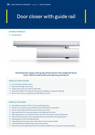 Door closer with guide rail
AREAS OF APPLICATION
  Fire and smoke protection doors
  Right and left single-action doors
  Single-action doors up to 1250 mm leaf width
  Door leaf installation on hinge side and transom installation on opposite hinge side
  Barrier-free access in accordance with DIN 18040 up to EN5
EXAMPLE PRODUCT
  TS 5000 ECline
PRODUCT FEATURES
  Adjustable closing force of EN3-5 with variable adjustment
  Barrier-free in accordance with DIN 18040 up to EN5 (1250 mm leaf width)
  Can be used for right and left hand doors without conversion
  Opening assistance for easy opening and comfortable use of the door
  Opening assistance can be switched off for doors with wind load or pressure differences
  Hydraulic latching action which accelerates the door shortly before the closed position
  Closing speed can be individually adjusted
  Integrated back check, slows down doors that are thrown open forcefully
  Visual closing force display for easy control of the setting
  All functions can be adjusted from the front and less installation time compared to standard systems
Overhead door closer with guide rail for barrier-free single leaf doors
Up to 1250 mm leaf width with opening assistance
24 GEZE PRODUCT OVERVIEW  |  swing door –– DOOR CLOSERS
 