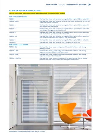 You can find areas of application, product features and other information on our website.
FOR SINGLE LEAF DOORS
TS 5000 Overhead door closer with guide rail for single leaf doors up to 1400 mm leaf width
TS 5000 ECline Overhead door closer with guide rail for barrier-free single leaf doors up to 1250 leaf
width with opening assistance
TS 5000 E Overhead door closer with guide rail for single leaf doors up to 1400 mm leaf width
with electric hold-open device
TS 5000 S Overhead door closer with guide rail for single leaf doors up to 1400 mm leaf width
with delayed closing action and back check
TS 5000 R Overhead door closer with guide rail for single leaf doors up to 1400 mm leaf width
with electric hold-open device and smoke switch
TS 5000 R/0 Overhead door closer with guide rail for single leaf doors up to 1400 mm leaf width
with smoke switch control unit and GEZE hold-open magnet
TS 3000 V Overhead door closer with guide rail for single leaf doors up to 1100 mm leaf width
TS 1500 G Overhead door closer with guide rail with a leaf width up to 750 mm
FOR DOUBLE LEAF DOORS
TS 5000 ISM Overhead door closer system with guide rail for double leaf doors with closing
sequence control
TS 5000 E-ISM Overhead door closer system with guide rail for double leaf doors with closing
sequence control and electric hold-open device
TS 5000 R-ISM Overhead door closer system with guide rail for double leaf doors with closing
sequence control and smoke switch
TS 5000 L-ISM VPK Overhead door closer system with guide rail, for opposite hinge side, for double
leaf doors with anti-panic function and closing sequence control
Rheinlandhaus, Cologne, Germany (photo: Lothar Wels / GEZE GmbH)
OTHER PRODUCTS IN THIS CATEGORY
25DOOR CLOSERS –– swing door  |  GEZE PRODUCT OVERVIEW
 