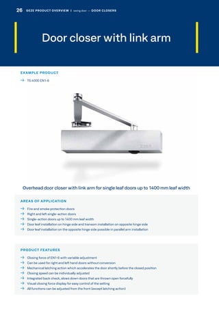 Door closer with link arm
AREAS OF APPLICATION
  Fire and smoke protection doors
  Right and left single-action doors
  Single-action doors up to 1400 mm leaf width
  Door leaf installation on hinge side and transom installation on opposite hinge side
  Door leaf installation on the opposite hinge side possible in parallel arm installation
PRODUCT FEATURES
  Closing force of EN1-6 with variable adjustment
  Can be used for right and left hand doors without conversion
  Mechanical latching action which accelerates the door shortly before the closed position
  Closing speed can be individually adjusted
  Integrated back check, slows down doors that are thrown open forcefully
  Visual closing force display for easy control of the setting
  All functions can be adjusted from the front (except latching action)
Overhead door closer with link arm for single leaf doors up to 1400 mm leaf width
EXAMPLE PRODUCT
  TS 4000 EN1-6
26 GEZE PRODUCT OVERVIEW  |  swing door –– DOOR CLOSERS
 
