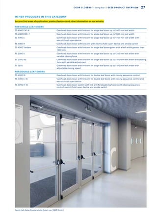 FOR SINGLE LEAF DOORS
TS 4000 EN1-6 Overhead door closer with link arm for single leaf doors up to 1400 mm leaf width
TS 4000 EN5-7 Overhead door closer with link arm for single leaf doors up to 1600 mm leaf width
TS 4000 E Overhead door closer with link arm for single leaf doors up to 1400 mm leaf width with
electric hold-open device
TS 4000 R Overhead door closer with link arm with electric hold-open device and smoke switch
TS 4000 Tandem Overhead door closer with link arm for single leaf doors/gates with a leaf width greater than
1600 mm
TS 2000 V Overhead door closer with link arm for single leaf doors up to 1250 mm leaf width with
variable closing force
TS 2000 NV Overhead door closer with link arm for single leaf doors up to 1100 mm leaf width with closing
force with variable adjustment
TS 1500 Overhead door closer with link arm for single leaf doors up to 1100 mm leaf width with
adjustable closing speed
FOR DOUBLE LEAF DOORS
TS 4000 IS Overhead door closer with link arm for double leaf doors with closing sequence control
TS 4000 E-IS Overhead door closer with link arm for double leaf doors with closing sequence control and
electric hold-open device
TS 4000 R-IS Overhead door closer system with link arm for double leaf doors with closing sequence
control, electric hold-open device and smoke switch
Sports Hall, Zadar, Croatia (photo: Robert Les / GEZE GmbH)
You can find areas of application, product features and other information on our website.
OTHER PRODUCTS IN THIS CATEGORY
27DOOR CLOSERS –– swing door  |  GEZE PRODUCT OVERVIEW
 