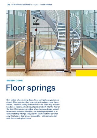 Only visible when looking down, floor springs keep your doors
closed. After opening, they ensure that the doors close them-
selves.They offer safety and comfort in the same way as over-
head door closers. All individual parts are built into the floor or
the door. Floor springs are ideal when the door design should
be as unobtrusive as possible – be it at elegant portals or in
upmarket shop fittings.They are the solution of choice when
only this type of door closer is possible – with semicircular
arch doors or all-glass doors.
SWING DOOR
Floor springs
30 GEZE PRODUCT OVERVIEW  |  swing door –– FLOOR SPRINGS
 