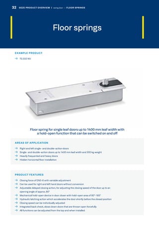 Floor springs
AREAS OF APPLICATION
  Right and left single- and double-action doors
  Single- and double-action doors up to 1400 mm leaf width and 300 kg weight
  Heavily frequented and heavy doors
  Hidden horizontal floor installation
PRODUCT FEATURES
  Closing force of EN3-6 with variable adjustment
  Can be used for right and left hand doors without conversion
 Adjustable delayed closing action, for adjusting the closing speed of the door up to an
opening angle of approx. 80°
  Mechanical hold-open device in door closer with hold-open area of 80°-165°
  Hydraulic latching action which accelerates the door shortly before the closed position
  Closing speed can be individually adjusted
  Integrated back check, slows down doors that are thrown open forcefully
  All functions can be adjusted from the top and when installed
EXAMPLE PRODUCT
  TS 550 NV
Floor spring for single leaf doors up to 1400 mm leaf width with
a hold-open function that can be switched on and off
32 GEZE PRODUCT OVERVIEW  |  swing door –– FLOOR SPRINGS
 