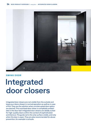 Integrated door closers are not visible from the outside and
keep your doors closed. In normal operation as well as in case
of fire.They are the solution when uninterrupted door optics
are desired.This overhead door closer is completely embed-
ded in the door leaf. Integrated door closers are ideally suited
for high-quality doors within the context of sophisticated
architecture. The guide rail is the only surface visible, and only
when the door is open.They are also recommended for abuse
prevention, for example in schools.
SWING DOOR
Integrated
door closers
34 GEZE PRODUCT OVERVIEW  |  swing door –– INTEGRATED DOOR CLOSERS
 