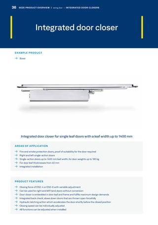 Integrated door closer
AREAS OF APPLICATION
  Fire and smoke protection doors, proof of suitability for the door required
  Right and left single-action doors
  Single-action doors up to 1400 mm leaf width, for door weights up to 180 kg
  For door leaf thicknesses from 40 mm
  Integrated installation
PRODUCT FEATURES
  Closing force of EN2-4 or EN3-6 with variable adjustment
  Can be used for right and left hand doors without conversion
  Door closer is embedded in door leaf and frame and fulfils maximum design demands
  Integrated back check, slows down doors that are thrown open forcefully
  Hydraulic latching action which accelerates the door shortly before the closed position
  Closing speed can be individually adjusted
  All functions can be adjusted when installed
Integrated door closer for single leaf doors with a leaf width up to 1400 mm
EXAMPLE PRODUCT
 Boxer
36 GEZE PRODUCT OVERVIEW  |  swing door –– INTEGRATED DOOR CLOSERS
 