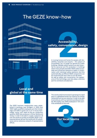 The constructed environment is growing at a rapid
pace in a globalised world. Our experts are closely
networked and we are close by, in order to be able
to provide you with our solutions quickly and relia-
bly. We employ over 3300 employees in 124 coun-
tries worldwide to this end.
In nursing homes and homes for people with dis-
abilities, hospitals and airports – the subject of
accessibility can no longer be ignored by public
buildings. Reliable safety systems are also essen-
tial for personal and fire protection in buildings
where many people assemble.GEZE makes acces-
sible and convenient solutions a reality, in combi-
nation with individual safety solutions. And this
systematically, as different GEZE components can
be combined with each other to suit all needs.
As well as safety and convenience, the appear-
ance of the technology used also plays a decisive
part for architects and planners.
3Our local teams
The GEZE business headquarters were estab-
lished in Leonberg, near Stuttgart, in 1959. Over
1000 highly qualified employees put their knowl-
edge and skills to good use in an in-house tech-
nology centre and state-of-the-art production
systems. GEZE also produces in China, Serbia and
Turkey in order to be able to supply customers all
over the world as quickly as possible. GEZE is rep-
resented almost all over the world with 32 subsid-
iaries and an extensive network of representative
offices.
1Local and
global at the same time
2Accessibility,
safety, convenience, design
The GEZE know-how
4 GEZE PRODUCT OVERVIEW  |  The GEZE know-how
 