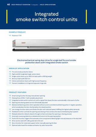 Integrated
smoke switch control units
AREAS OF APPLICATION
  Fire and smoke protection doors
  Right and left single leaf single-action doors
  Single-action doors up to 1600 mm leaf width or 600 kg weight
  Minimum leaf width 920 mm
  Interior and exterior doors with high access frequency
  Transom installation on hinge and opposite hinge side
PRODUCT FEATURES
  Smart swing function for easy manual door opening
  Closing force of EN4-7 with variable adjustment
  Integrated smoke switch control unit, with a signal that closes the door automatically in the event of a fire
  Opening and closing speed can be individually adjusted
 Mechanical latching action when operated without current, and electrical latching action in regular operation,
which accelerates the door shortly before the closed position
 Low-energy function opens and closes the door with reduced speed, fulfilling the highest safety demands
  Vestibule function controls the opening and closing of two consecutive doors (interlocking door system)
  Obstacle detection detects objects through contact and stops the opening or closing process
  Automatic reversing detects an obstacle and returns to the opening position
  Push  Go function triggers the automatic drive components following light manual pressure on the door leaf
  Drive can be used with roller guide rail or link arm
  Servo function for motorized support when manually opening the door
  Optional radio board for wireless activation by radio transmitter
Electromechanical swing door drive for single leaf fire and smoke
protection doors with integrated smoke switch
EXAMPLE PRODUCT
  Powerturn F/R
40 GEZE PRODUCT OVERVIEW  |  swing door –– HOLD-OPEN SYSTEMS
 