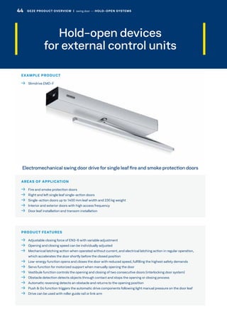 Hold-open devices
for external control units
AREAS OF APPLICATION
  Fire and smoke protection doors
  Right and left single leaf single-action doors
  Single-action doors up to 1400 mm leaf width and 230 kg weight
  Interior and exterior doors with high access frequency
  Door leaf installation and transom installation
PRODUCT FEATURES
  Adjustable closing force of EN3-6 with variable adjustment
  Opening and closing speed can be individually adjusted
 Mechanical latching action when operated without current, and electrical latching action in regular operation,
which accelerates the door shortly before the closed position
 Low-energy function opens and closes the door with reduced speed, fulfilling the highest safety demands
  Servo function for motorized support when manually opening the door
  Vestibule function controls the opening and closing of two consecutive doors (interlocking door system)
  Obstacle detection detects objects through contact and stops the opening or closing process
  Automatic reversing detects an obstacle and returns to the opening position
  Push  Go function triggers the automatic drive components following light manual pressure on the door leaf
  Drive can be used with roller guide rail or link arm
Electromechanical swing door drive for single leaf fire and smoke protection doors
EXAMPLE PRODUCT
  Slimdrive EMD-F
44 GEZE PRODUCT OVERVIEW  |  swing door –– HOLD-OPEN SYSTEMS
 