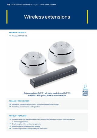 Wireless extensions
AREAS OF APPLICATION
  Installation in listed buildings without structural changes (cable routing)
  Retrofitting or extension of existing systems
PRODUCT FEATURES
 No cable connection needed between the lintel-mounted detector and ceiling-mounted detector
or manual trigger switch
  Simple coupling of the wireless components
  Mixed installation (wireless/wired) possible
  Low servicing costs due to long battery life of five years
Set comprising GC 171 wireless module and GC 172
wireless ceiling-mounted smoke detector
EXAMPLE PRODUCT
  Wireless KIT FA GC 170
VIDEO
46 GEZE PRODUCT OVERVIEW  |  swing door –– HOLD-OPEN SYSTEMS
 