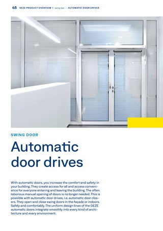 With automatic doors, you increase the comfort and safety in
your building.They create access for all and access conveni-
ence for everyone entering and leaving the building. The often
laborious manual opening of doors is no longer needed. This is
possible with automatic door drives, i.e. automatic door clos-
ers. They open and close swing doors in the façade or indoors.
Safely and comfortably.The uniform design lines of the GEZE
automatic doors integrate smoothly into every kind of archi-
tecture and every environment.
SWING DOOR
Automatic
door drives
48 GEZE PRODUCT OVERVIEW  |  swing door –– AUTOMATIC DOOR DRIVES
 