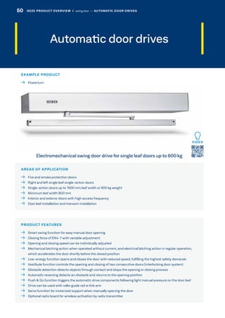Automatic door drives
AREAS OF APPLICATION
  Fire and smoke protection doors
  Right and left single leaf single-action doors
  Single-action doors up to 1600 mm leaf width or 600 kg weight
  Minimum leaf width 800 mm
  Interior and exterior doors with high access frequency
  Door leaf installation and transom installation
PRODUCT FEATURES
  Smart swing function for easy manual door opening
  Closing force of EN4-7 with variable adjustment
  Opening and closing speed can be individually adjusted
 Mechanical latching action when operated without current, and electrical latching action in regular operation,
which accelerates the door shortly before the closed position
 Low-energy function opens and closes the door with reduced speed, fulfilling the highest safety demands
  Vestibule function controls the opening and closing of two consecutive doors (interlocking door system)
  Obstacle detection detects objects through contact and stops the opening or closing process
  Automatic reversing detects an obstacle and returns to the opening position
  Push  Go function triggers the automatic drive components following light manual pressure on the door leaf
  Drive can be used with roller guide rail or link arm
  Servo function for motorized support when manually opening the door
  Optional radio board for wireless activation by radio transmitter
Electromechanical swing door drive for single leaf doors up to 600 kg
EXAMPLE PRODUCT
 Powerturn
VIDEO
50 GEZE PRODUCT OVERVIEW  |  swing door –– AUTOMATIC DOOR DRIVES
 