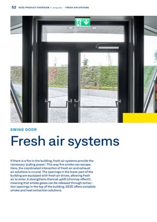 If there is a fire in the building, fresh air systems provide the
necessary ‘pulling power’.This way fire smoke can escape.
Here, the coordinated interaction of fresh air and exhaust
air solutions is crucial. The openings in the lower part of the
building are equipped with fresh air drives, allowing fresh
air to enter. It strengthens thermal uplift (chimney effect!),
meaning that smoke gases can be released through extrac-
tion openings in the top of the building. GEZE offers complete
smoke and heat extraction solutions.
SWING DOOR
Fresh air systems
52 GEZE PRODUCT OVERVIEW  |  swing door –– FRESH AIR SYSTEMS
 