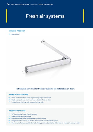 Fresh air systems
AREAS OF APPLICATION
  Use in fresh air systems where large opening angles are needed
  Single and double leaf smoke and heat extraction fresh air doors
  Installation on the hinge side or opposite hinge side
PRODUCT FEATURES
  90° door opening in less than 60 seconds
  Powerful drive with high torque
  Connection cable easily exchangeable by means of plug
  Integrated status contact for electric strike control unit or feedback signals
  Door remains freely accessible due to the freely positioned activation of the lever by means of a pressure roller
Retractable arm drive for fresh air systems for installation on doors
EXAMPLE PRODUCT
  RWA K 600 T
54 GEZE PRODUCT OVERVIEW  |  swing door –– FRESH AIR SYSTEMS
 