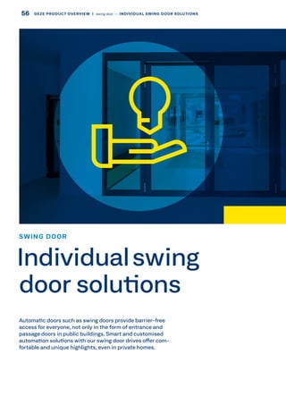 Automatic doors such as swing doors provide barrier-free
access for everyone, not only in the form of entrance and
passage doors in public buildings. Smart and customised
automation solutions with our swing door drives offer com-
fortable and unique highlights, even in private homes.
SWING DOOR
Individualswing
door solutions
56 GEZE PRODUCT OVERVIEW  |  swing door –– INDIVIDUAL SWING DOOR SOLUTIONS
 