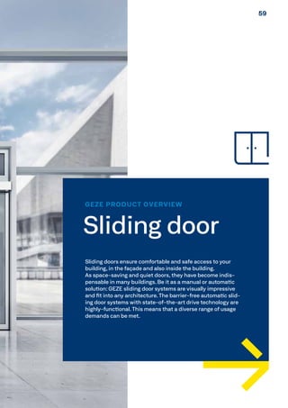 GEZE PRODUCT OVERVIEW
Sliding door
Sliding doors ensure comfortable and safe access to your
building, in the façade and also inside the building.
As space-saving and quiet doors, they have become indis-
pensable in many buildings. Be it as a manual or automatic
solution: GEZE sliding door systems are visually impressive
and fit into any architecture. The barrier-free automatic slid-
ing door systems with state-of-the-art drive technology are
highly-functional. This means that a diverse range of usage
demands can be met.
5959
 