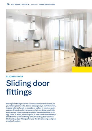 SLIDING DOOR
Sliding door
fittings
Sliding door fittings are the essential components to ensure
your sliding door works. Be it in passageways, partition walls,
in separations of walk-in closets, as well as in outdoor appli-
cations. Smooth, quiet movement, discreet design and high
load bearing capacity are ensured by sophisticated technol-
ogy. Made of wood, metal or glass in first-class workmanship:
We offer the optimum fitting for every sliding door solution.
GEZE sliding door fittings offer you flexible planning and great
creative freedom.
60 GEZE PRODUCT OVERVIEW  |  sliding door –– SLIDING DOOR FITTINGS
 