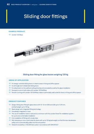 Sliding door fittings
AREAS OF APPLICATION
  For design-oriented sliding doors in interior areas in living and office spaces
  For all single and multiple leaf sliding doors
  For attachment on the wall and ceiling (directly and concealed) as well as for glass installation
  Damped on one or both sides with Levolan 120 SoftStop
  Smooth running with Levolan 120 SoftStop makes it particularly well suited for doors in living and office spaces
PRODUCT FEATURES
 Design sliding door fitting for glass doors with 10-12 mm ESG and LSG up to 12.76 mm,
and leaf weight up to 120 kg
  Sleek design with integrated fitting technology
  Completely integrated in track
 The use of installation tools is reduced to a minimum with the Levolan Smart fix installation system –
for quick and comfortable installation
  End installation of fitting with simple clips
 With damping on one or both sides for doors with up to 120 kg leaf weight, so that the door decelerates
softly and is automatically pulled into the end position
  Tested for durability in 100,000 test cycles in accordance with DIN EN1527
Sliding door fitting for glass leaves weighing 120 kg
EXAMPLE PRODUCT
  Levolan 120 Glass
62 GEZE PRODUCT OVERVIEW  |  sliding door –– SLIDING DOOR FITTINGS
 