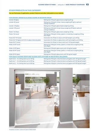 FOR DESIGN-ORIENTED SLIDING DOORS IN INTERIOR AREAS
Levolan 60 glass Sliding door fitting for glass leaves weighing 60 kg
Levolan 60 wood Sliding door fitting for timber leaves weighing 60 kg for wall and
ceiling installation
Levolan 120 glass Sliding door fitting for glass leaves weighing 120 kg
Levolan 120 wood Sliding door fitting for timber leaves weighing 120 kg for wall and
ceiling installation
Perlan 140 Glass Sliding door fitting for glass doors weighing 140 kg
Perlan 140 wood Sliding door fitting for timber, plastic or metal doors weighing 140 kg
leaf weight
Perlan AUT-NT wood Automation for Perlan on doors with leaf weights up to 80 kg
Perlan AUT-NT glass with 30 mm glass clamping plate Automation for Perlan on glass doors with leaf weights up to 80 kg
Perlan AUT 2 wood Automation for Perlan on doors with up to 120 kg leaf weight
Rollan 40 NT wood Sliding door fitting for timber, plastic or metal doors weighing 40 kg
leaf weight
Rollan 40 NT glass Sliding door fitting for glass doors with 40 kg leaf weight
Rollan 80 NT wood Sliding door fitting for timber, plastic or metal doors weighing 80 kg
leaf weight
Rollan 80 NT glass Sliding door fitting for glass doors with 80 kg leaf weight
FOR HEAVY SLIDING DOOR AND SLIDING GATE SYSTEMS IN INDUSTRIAL BUILDINGS
Apoll size 0 – for sliding doors up to 150 kg Sliding door fitting for industrial doors and gates with 150 kg leaf weight
Apoll size 1 – for sliding doors up to 350 kg Sliding door fitting for industrial doors and gates with 350 kg leaf weight
Apoll size 2 – for sliding doors up to 600 kg Sliding door fitting for industrial doors and gates with 600 kg leaf weight
Installation situation, restaurant (photo: GEZE GmbH)
You can find areas of application, product features and other information on our website.
OTHER PRODUCTS IN THIS CATEGORY
63SLIDING DOOR FITTINGS –– sliding door  |  GEZE PRODUCT OVERVIEW
 