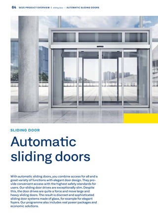 With automatic sliding doors, you combine access for all and a
great variety of functions with elegant door design. They pro-
vide convenient access with the highest safety standards for
users. Our sliding door drives are exceptionally slim. Despite
this, the door drives are quite a force and move large and
heavy sliding doors.The result is discreet and sophisticated
sliding door systems made of glass, for example for elegant
foyers. Our programme also includes real power packages and
economic solutions.
SLIDING DOOR
Automatic
sliding doors
64 GEZE PRODUCT OVERVIEW  |  sliding door –– AUTOMATIC SLIDING DOORS
 
