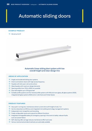 Automatic sliding doors
AREAS OF APPLICATION
  Single and double leaf sliding door systems
  Interior and exterior doors with high access frequency
  Façades with slim post-rail constructions
  Glass façades with maximum design demands
  Opening widths from 700 to 3000 mm possible
  Door leaf weights up to 125 kg per leaf
 Suitable profile systems are fine-framed profile systems with ISO and mono glass, all-glass systems (GGS),
integrated all-glass systems (IGG) and on-site frame and timber leaves
PRODUCT FEATURES
  Very quiet-running, low-maintenance direct current drive with height of only 7 cm
  Can be networked via CAN bus and integrated into building technology management systems
  Independent error recognition and recording
  Freely configurable inputs and outputs for different functions
 Integrated rechargeable battery for emergency opening in the event of safety-relevant faults
such as a power failure
  Self-cleaning roller carriage reduces maintenance effort and costs
  Various mechanical and electrical locks are optionally available
Automatic linear sliding door system with low
overall height and clear design line
EXAMPLE PRODUCT
  Slimdrive SL NT
66 GEZE PRODUCT OVERVIEW  |  sliding door –– AUTOMATIC SLIDING DOORS
 