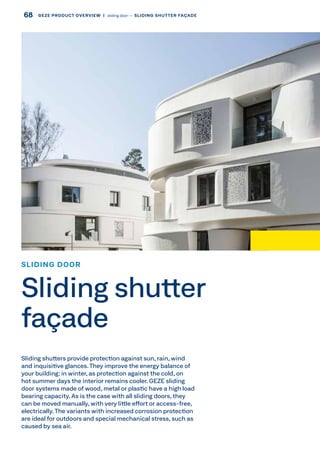 Sliding shutters provide protection against sun, rain, wind
and inquisitive glances.They improve the energy balance of
your building: in winter, as protection against the cold, on
hot summer days the interior remains cooler. GEZE sliding
door systems made of wood, metal or plastic have a high load
bearing capacity. As is the case with all sliding doors, they
can be moved manually, with very little effort or access-free,
electrically.The variants with increased corrosion protection
are ideal for outdoors and special mechanical stress, such as
caused by sea air.
SLIDING DOOR
Sliding shutter
façade
68 GEZE PRODUCT OVERVIEW  |  sliding door –– SLIDING SHUTTER FAÇADE
 