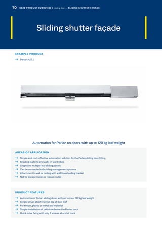 Sliding shutter façade
AREAS OF APPLICATION
  Simple and cost-effective automation solution for the Perlan sliding door fitting
  Shading systems and walk-in wardrobes
  Single and multiple leaf sliding panels
  Can be connected to building management systems
  Attachment to wall or ceiling with additional ceiling bracket
  Not for escape routes or rescue routes
PRODUCT FEATURES
  Automation of Perlan sliding doors with up to max. 120 kg leaf weight
  Simple driver attachment at top of door leaf
  For timber, plastic or metal leaf material
  Simple installation of belt drive below the Perlan track
  Quick drive fixing with only 2 screws at end of track
Automation for Perlan on doors with up to 120 kg leaf weight
EXAMPLE PRODUCT
  Perlan AUT 2
70 GEZE PRODUCT OVERVIEW  |  sliding door –– SLIDING SHUTTER FAÇADE
 