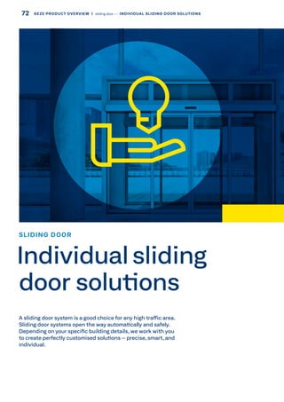 A sliding door system is a good choice for any high traffic area.
Sliding door systems open the way automatically and safely.
Depending on your specific building details, we work with you
to create perfectly customised solutions – precise, smart, and
individual.
SLIDING DOOR
Individual sliding
door solutions
72 GEZE PRODUCT OVERVIEW  |  sliding door –– INDIVIDUAL SLIDING DOOR SOLUTIONS
 