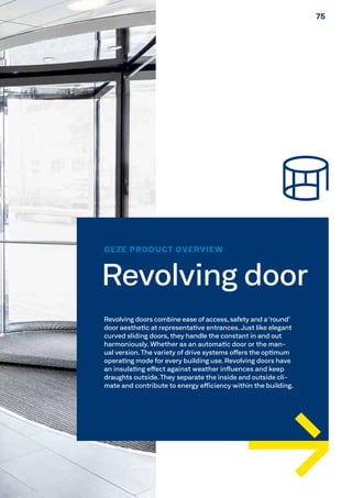 GEZE PRODUCT OVERVIEW
Revolving door
Revolving doors combine ease of access, safety and a ‘round’
door aesthetic at representative entrances.Just like elegant
curved sliding doors, they handle the constant in and out
harmoniously. Whether as an automatic door or the man-
ual version. The variety of drive systems offers the optimum
operating mode for every building use. Revolving doors have
an insulating effect against weather influences and keep
draughts outside. They separate the inside and outside cli-
mate and contribute to energy efficiency within the building.
7575
 
