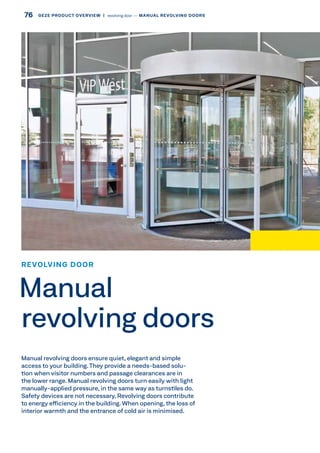 Manual revolving doors ensure quiet, elegant and simple
access to your building.They provide a needs-based solu-
tion when visitor numbers and passage clearances are in
the lower range. Manual revolving doors turn easily with light
manually-applied pressure, in the same way as turnstiles do.
Safety devices are not necessary. Revolving doors contribute
to energy efficiency in the building. When opening, the loss of
interior warmth and the entrance of cold air is minimised.
REVOLVING DOOR
Manual
revolving doors
76 GEZE PRODUCT OVERVIEW  |  revolving door –– MANUAL REVOLVING DOORS
 