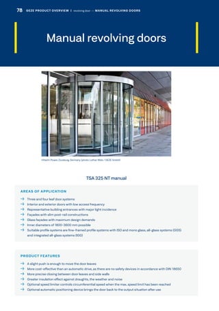 Manual revolving doors
AREAS OF APPLICATION
  Three and four leaf door systems
  Interior and exterior doors with low access frequency
  Representative building entrances with major light incidence
  Façades with slim post-rail constructions
  Glass façades with maximum design demands
  Inner diameters of 1800-3600 mm possible
 Suitable profile systems are fine-framed profile systems with ISO and mono glass, all-glass systems (GGS)
and integrated all-glass systems (IGG)
PRODUCT FEATURES
  A slight push is enough to move the door leaves
  More cost-effective than an automatic drive, as there are no safety devices in accordance with DIN 18650
  More precise closing between door leaves and side walls
  Greater insulation effect against draughts, the weather and noise
  Optional speed limiter controls circumferential speed when the max. speed limit has been reached
  Optional automatic positioning device brings the door back to the output situation after use
Hitachi Power, Duisburg, Germany (photo: Lothar Wels / GEZE GmbH)
TSA 325 NT manual
78 GEZE PRODUCT OVERVIEW  |  revolving door –– MANUAL REVOLVING DOORS
 