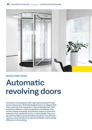 Automatic revolving doors offer high ease of access for high
access frequencies. Perfectly designed and in an elegant look,
they create the first impression in your building's foyer. With
a variety of different modes of operation and settings, they
can be used by everybody. Activated by means of movement
detectors, they accelerate and turn automatically. They com-
ply with the highest personal safety standards. Like all revolv-
ing doors, they contribute to natural ventilation and to energy
efficiency in the building.
REVOLVING DOOR
Automatic
revolving doors
80 GEZE PRODUCT OVERVIEW  |  revolving door –– AUTOMATIC REVOLVING DOORS
 