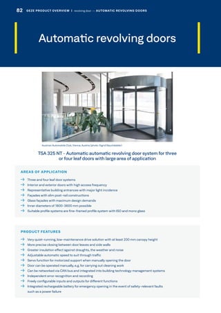 Automatic revolving doors
AREAS OF APPLICATION
  Three and four leaf door systems
  Interior and exterior doors with high access frequency
  Representative building entrances with major light incidence
  Façades with slim post-rail constructions
  Glass façades with maximum design demands
  Inner diameters of 1800-3600 mm possible
  Suitable profile systems are fine-framed profile system with ISO and mono glass
PRODUCT FEATURES
  Very quiet-running, low-maintenance drive solution with at least 200 mm canopy height
  More precise closing between door leaves and side walls
  Greater insulation effect against draughts, the weather and noise
  Adjustable automatic speed to suit through traffic
  Servo function for motorized support when manually opening the door
  Door can be operated manually, e.g. for carrying out cleaning work
  Can be networked via CAN bus and integrated into building technology management systems
  Independent error recognition and recording
  Freely configurable inputs and outputs for different functions
 Integrated rechargeable battery for emergency opening in the event of safety-relevant faults
such as a power failure
Austrian Automobile Club, Vienna, Austria (photo: Sigrid Rauchdobler)
TSA 325 NT – Automatic automatic revolving door system for three
or four leaf doors with large area of application
82 GEZE PRODUCT OVERVIEW  |  revolving door –– AUTOMATIC REVOLVING DOORS
 