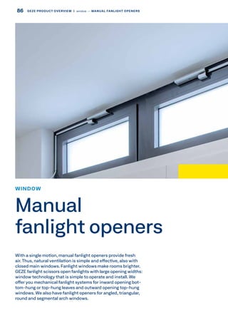 With a single motion, manual fanlight openers provide fresh
air. Thus, natural ventilation is simple and effective, also with
closed main windows. Fanlight windows make rooms brighter.
GEZE fanlight scissors open fanlights with large opening widths:
window technology that is simple to operate and install. We
offer you mechanical fanlight systems for inward opening bot-
tom-hung or top-hung leaves and outward opening top-hung
windows. We also have fanlight openers for angled, triangular,
round and segmental arch windows.
WINDOW
Manual
fanlight openers
86 GEZE PRODUCT OVERVIEW  |  window –– MANUAL FANLIGHT OPENERS
 