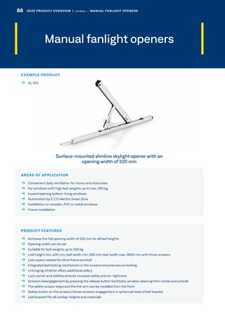Manual fanlight openers
AREAS OF APPLICATION
  Convenient daily ventilation for rooms and staircases
  For windows with high leaf weights up to max. 250 kg
  Inward opening bottom-hung windows
  Automation by E 212 electric linear drive
  Installation on wooden, PVC or metal windows
  Frame installation
PRODUCT FEATURES
  Achieves the full opening width of 320 mm for all leaf heights
  Opening width can be set
  Suitable for leaf weights up to 250 kg
  Leaf height min. 400 mm, leaf width min. 680 mm, leaf width max. 3600 mm with three scissors
  Less space needed for blind frame and leaf
  Integrated leaf locking mechanism in the scissors ensures secure locking
  Unhinging inhibitor offers additional safery
  Lock carrier and additional locks increase safety and air-tightness
  Scissors disengagement by pressing the release button facilitates window cleaning from inside and outside
  The safety scissor stays and the link arm can be installed from the front
  Safety button on the scissors shows scissors engagement in spherical head of leaf bracket
  Leaf bracket fits all overlap heights and materials
Surface-mounted slimline skylight opener with an
opening width of 320 mm
EXAMPLE PRODUCT
  OL 320
88 GEZE PRODUCT OVERVIEW  |  window –– MANUAL FANLIGHT OPENERS
 