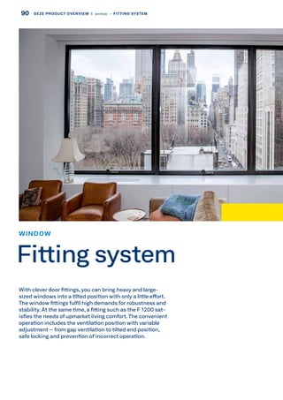 With clever door fittings, you can bring heavy and large-
sized windows into a tilted position with only a little effort.
The window fittings fulfil high demands for robustness and
stability. At the same time, a fitting such as the F 1200 sat-
isfies the needs of upmarket living comfort. The convenient
operation includes the ventilation position with variable
adjustment – from gap ventilation to tilted end position,
safe locking and prevention of incorrect operation.
WINDOW
Fitting system
90 GEZE PRODUCT OVERVIEW  |  window –– FITTING SYSTEM
 